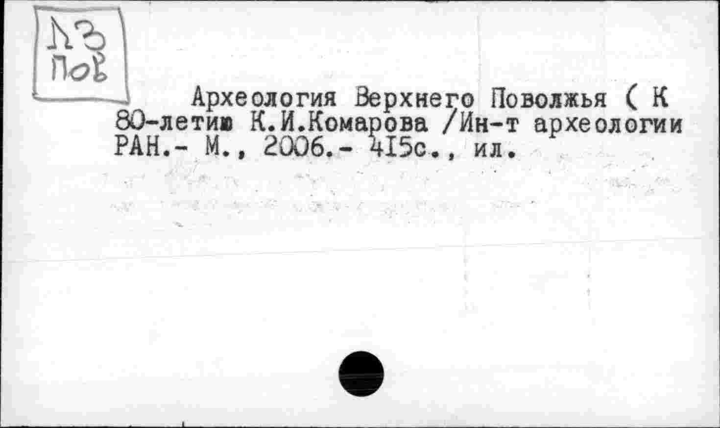 ﻿h
П<2
Археология Верхнего Поволжья ( К 80-летии К.И.Комарова /Ин-т археологии РАН.- М., 2006.- 415с., ил.